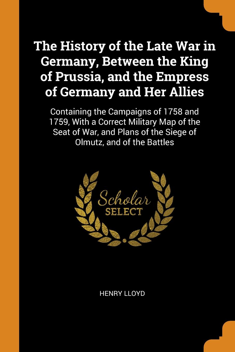 The History of the Late War in Germany, Between the King of Prussia, and the Empress of Germany and Her Allies. Containing the Campaigns of 1758 and 1759, With a Correct Military Map of the Seat of War, and Plans of the Siege of Olmutz, and of the...
