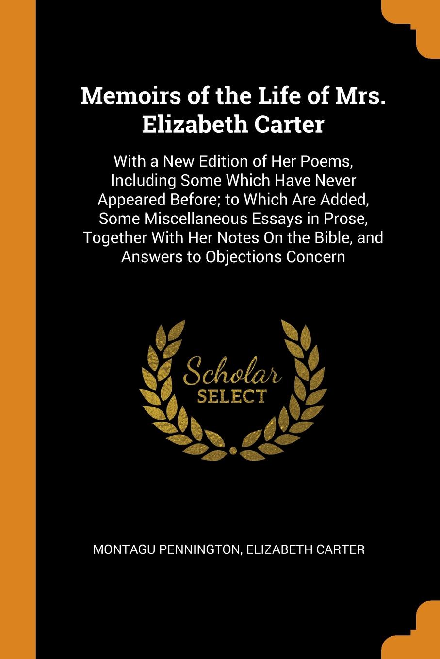 Memoirs of the Life of Mrs. Elizabeth Carter. With a New Edition of Her Poems, Including Some Which Have Never Appeared Before; to Which Are Added, Some Miscellaneous Essays in Prose, Together With Her Notes On the Bible, and Answers to Objections...