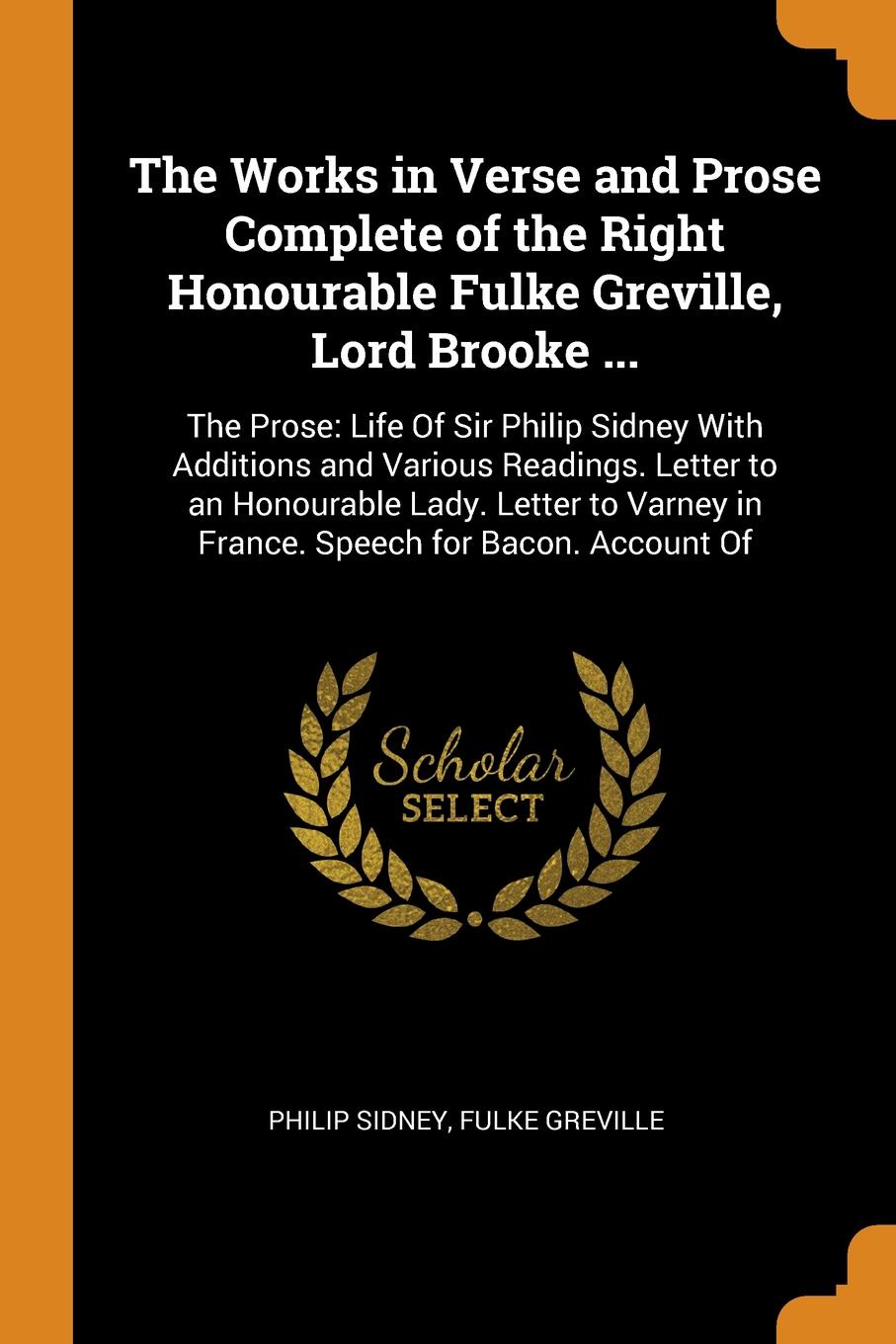 The Works in Verse and Prose Complete of the Right Honourable Fulke Greville, Lord Brooke ... The Prose: Life Of Sir Philip Sidney With Additions and Various Readings. Letter to an Honourable Lady. Letter to Varney in France. Speech for Bacon. Acc...