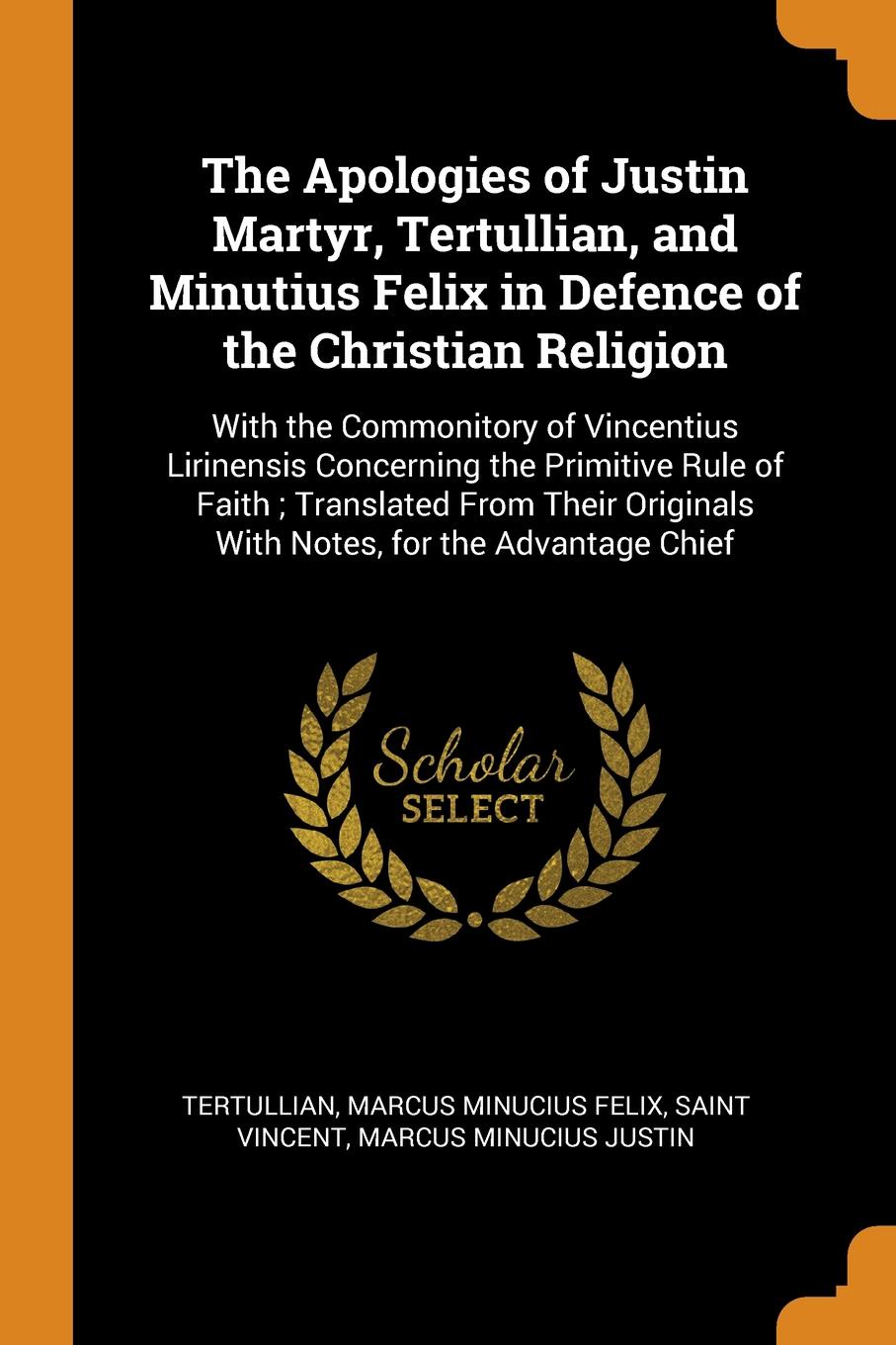 The Apologies of Justin Martyr, Tertullian, and Minutius Felix in Defence of the Christian Religion. With the Commonitory of Vincentius Lirinensis Concerning the Primitive Rule of Faith ; Translated From Their Originals With Notes, for the Advanta...