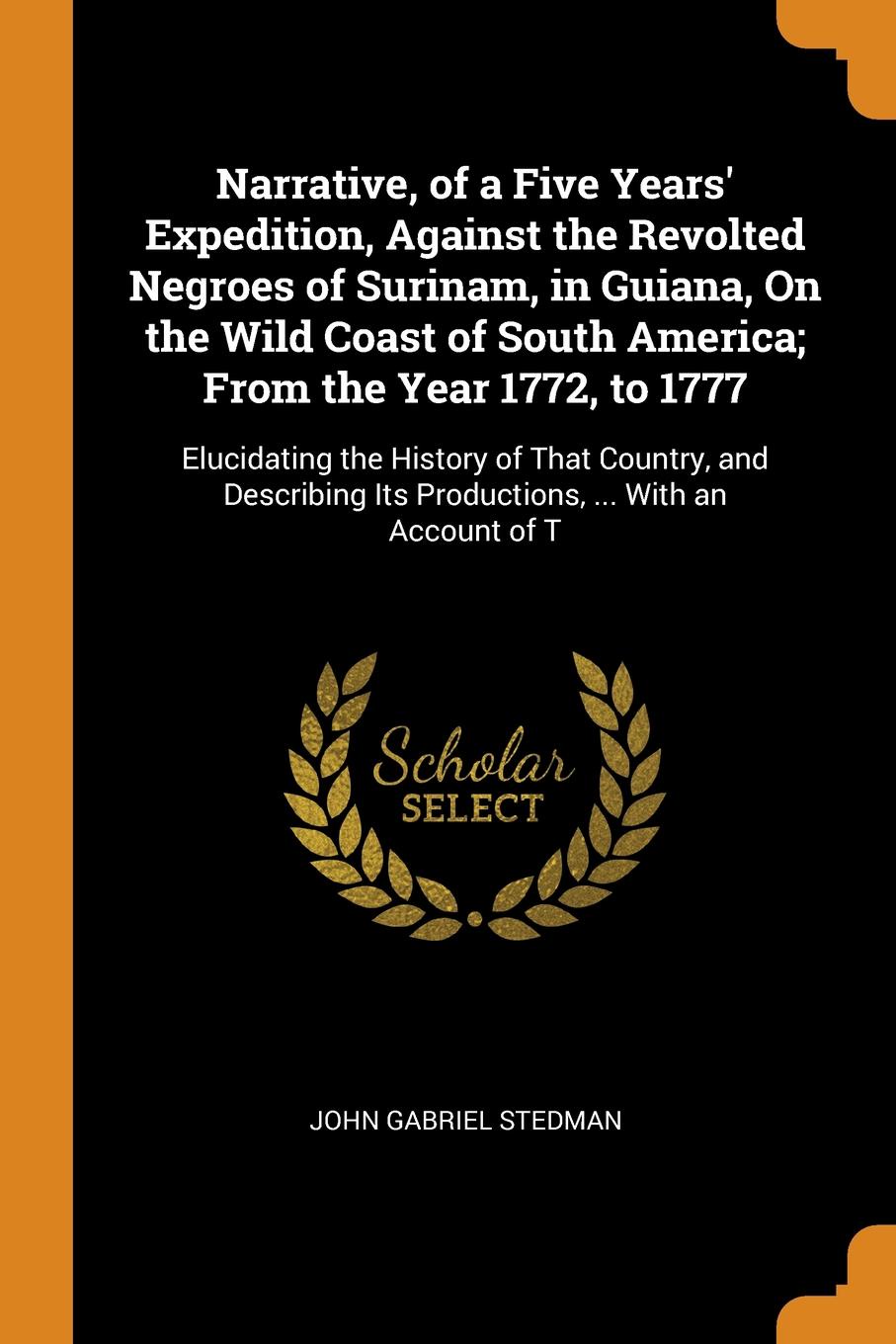 Narrative, of a Five Years` Expedition, Against the Revolted Negroes of Surinam, in Guiana, On the Wild Coast of South America; From the Year 1772, to 1777. Elucidating the History of That Country, and Describing Its Productions, ... With an Accou...