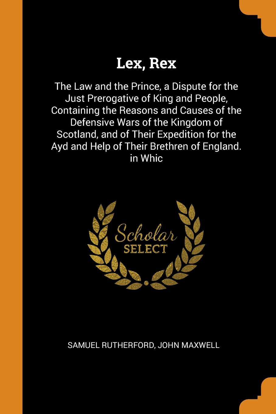 Lex, Rex. The Law and the Prince, a Dispute for the Just Prerogative of King and People, Containing the Reasons and Causes of the Defensive Wars of the Kingdom of Scotland, and of Their Expedition for the Ayd and Help of Their Brethren of England....