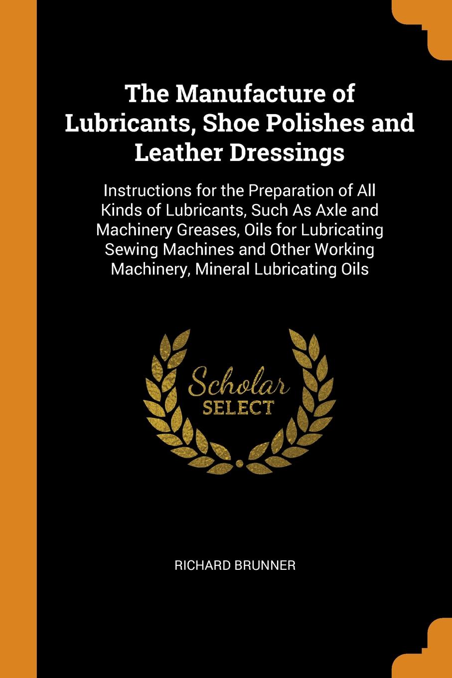 The Manufacture of Lubricants, Shoe Polishes and Leather Dressings. Instructions for the Preparation of All Kinds of Lubricants, Such As Axle and Machinery Greases, Oils for Lubricating Sewing Machines and Other Working Machinery, Mineral Lubricat...