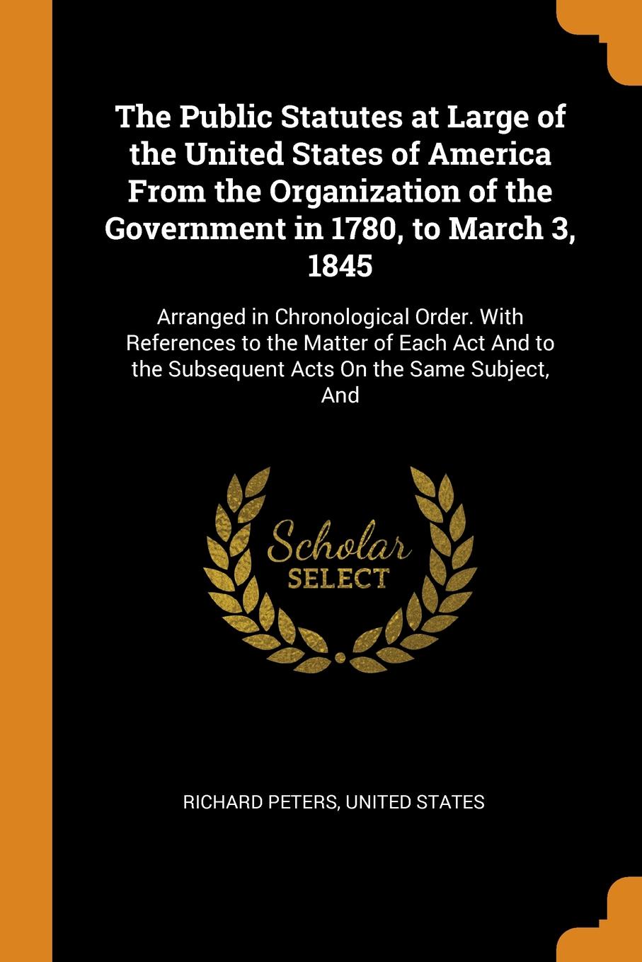 The Public Statutes at Large of the United States of America From the Organization of the Government in 1780, to March 3, 1845. Arranged in Chronological Order. With References to the Matter of Each Act And to the Subsequent Acts On the Same Subje...