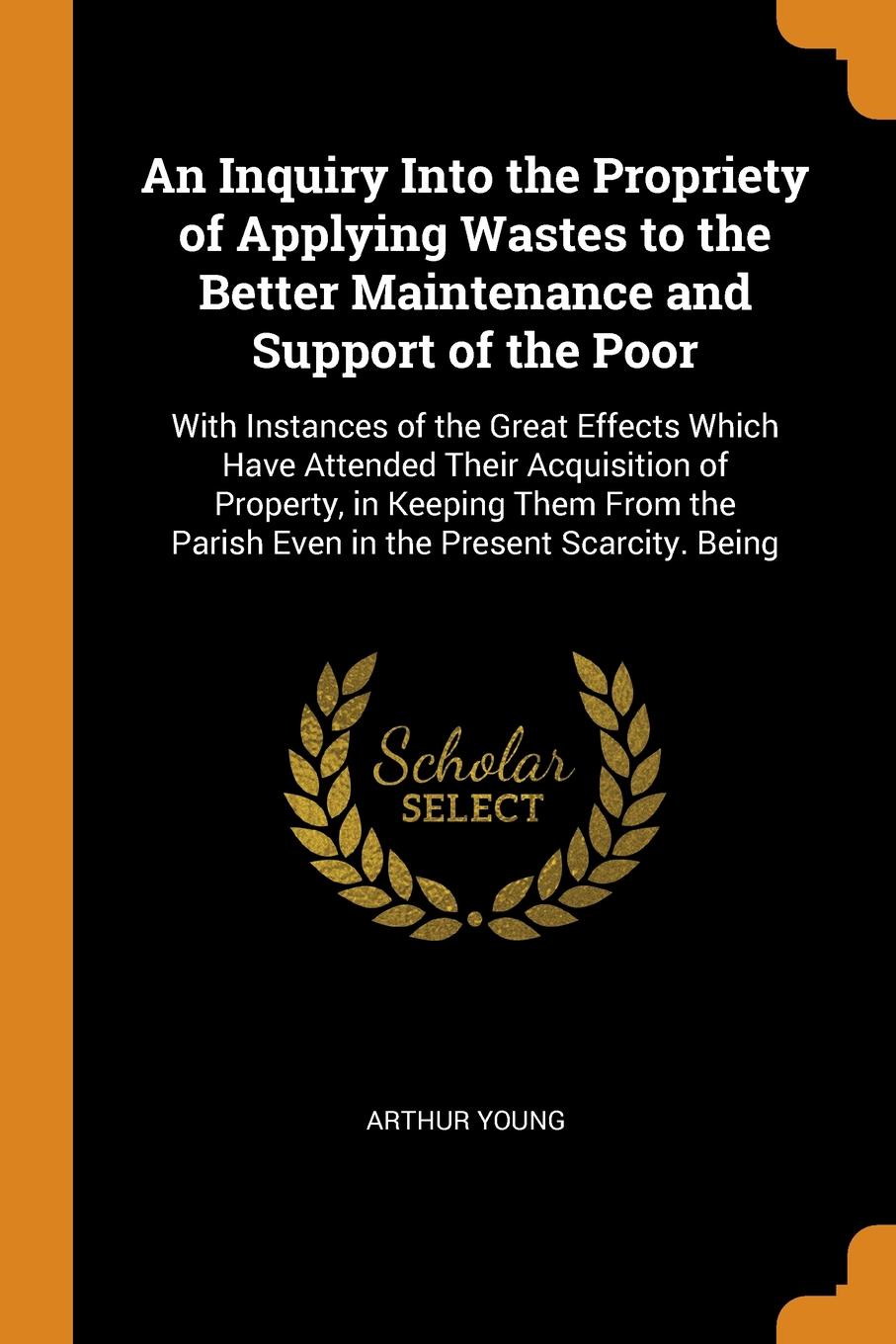 An Inquiry Into the Propriety of Applying Wastes to the Better Maintenance and Support of the Poor. With Instances of the Great Effects Which Have Attended Their Acquisition of Property, in Keeping Them From the Parish Even in the Present Scarcity...