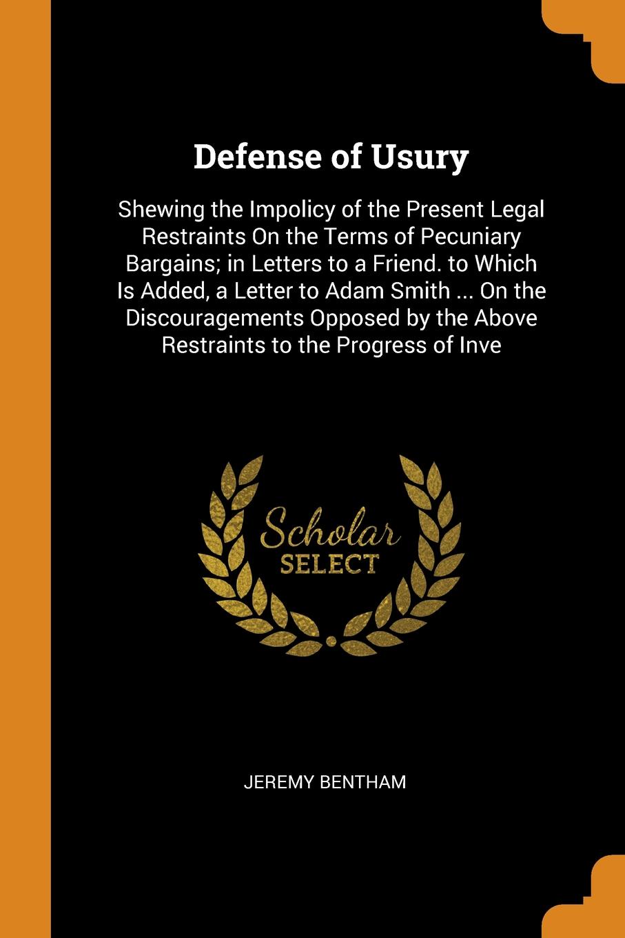 Defense of Usury. Shewing the Impolicy of the Present Legal Restraints On the Terms of Pecuniary Bargains; in Letters to a Friend. to Which Is Added, a Letter to Adam Smith ... On the Discouragements Opposed by the Above Restraints to the Progress...