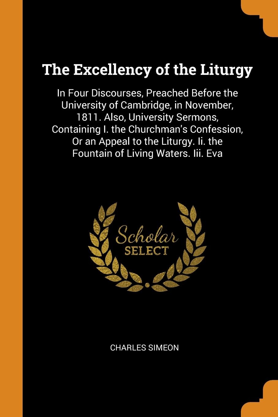 The Excellency of the Liturgy. In Four Discourses, Preached Before the University of Cambridge, in November, 1811. Also, University Sermons, Containing I. the Churchman`s Confession, Or an Appeal to the Liturgy. Ii. the Fountain of Living Waters. ...