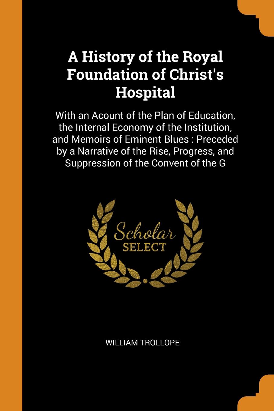 A History of the Royal Foundation of Christ`s Hospital. With an Acount of the Plan of Education, the Internal Economy of the Institution, and Memoirs of Eminent Blues : Preceded by a Narrative of the Rise, Progress, and Suppression of the Convent ...