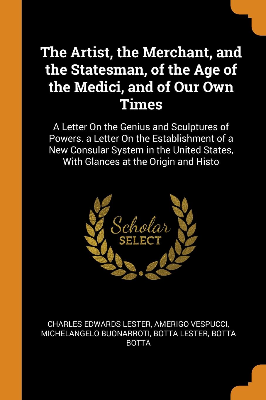 The Artist, the Merchant, and the Statesman, of the Age of the Medici, and of Our Own Times. A Letter On the Genius and Sculptures of Powers. a Letter On the Establishment of a New Consular System in the United States, With Glances at the Origin a...