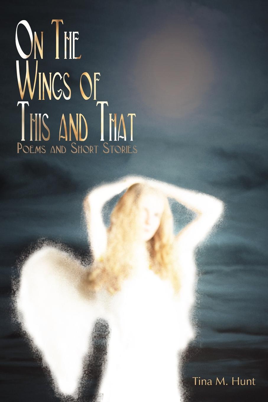 On The Wings Of This And That. Poems and Short Stories. Tina M. Hunt On The Wings Of This And That. Poems and Short Stories. Tina M. Hunt