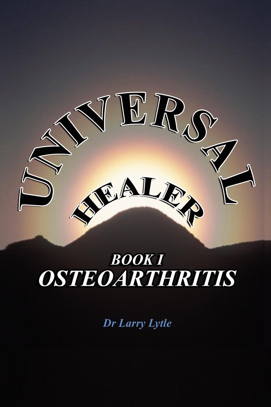 Universal Healer. Book I Osteoarthritis. Dr. Larry Lytle Universal Healer. Book I Osteoarthritis. Dr. Larry Lytle