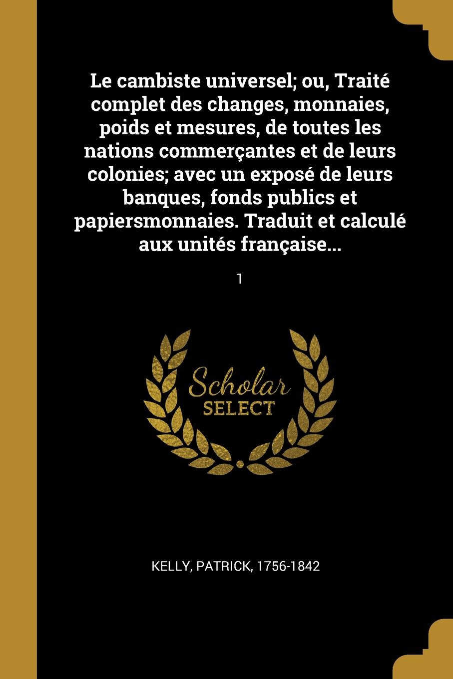 Le cambiste universel; ou, Traite complet des changes, monnaies, poids et mesures, de toutes les nations commercantes et de leurs colonies; avec un expose de leurs banques, fonds publics et papiersmonnaies. Traduit et calcule aux unites francaise....