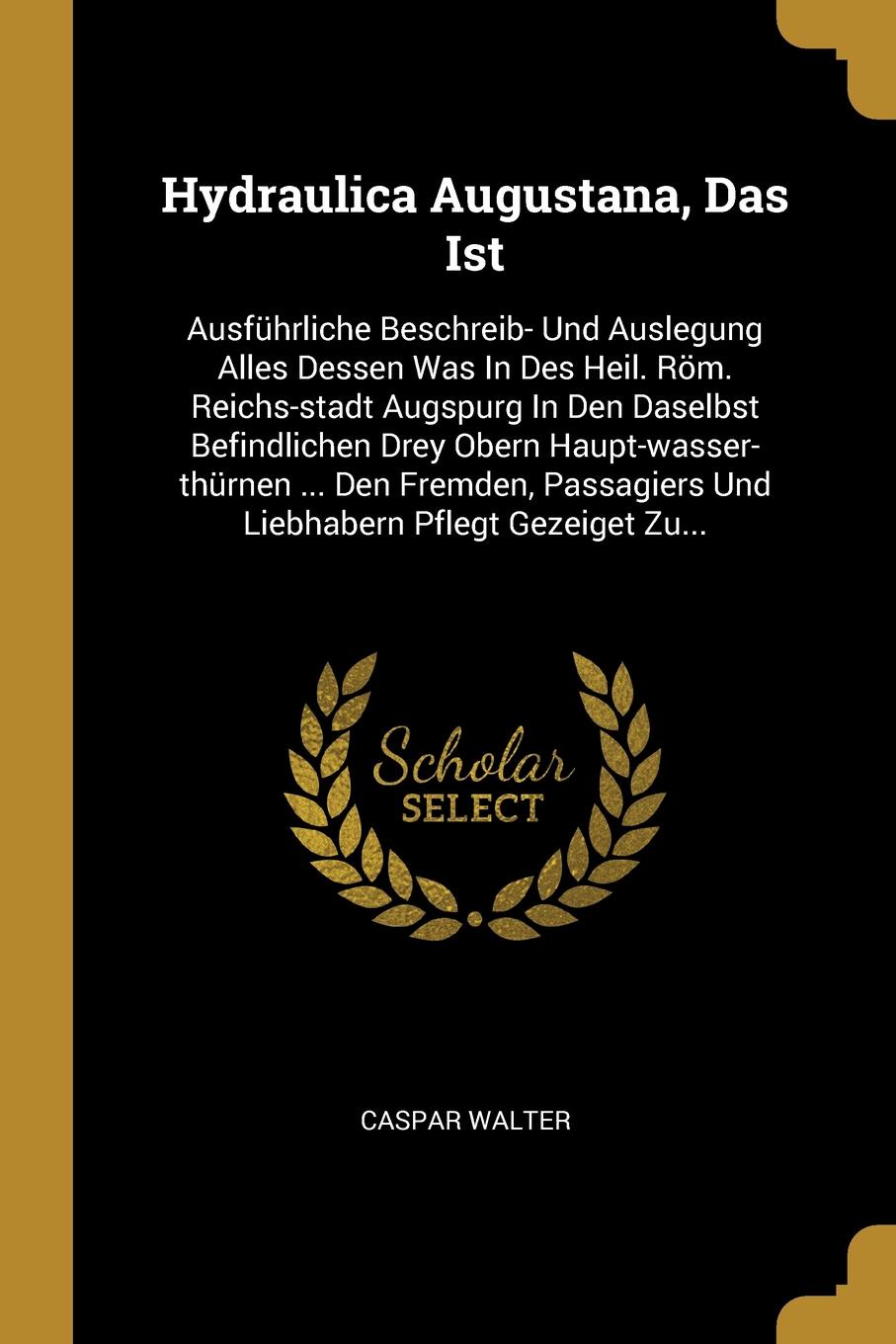 Hydraulica Augustana, Das Ist. Ausfuhrliche Beschreib- Und Auslegung Alles Dessen Was In Des Heil. Rom. Reichs-stadt Augspurg In Den Daselbst Befindlichen Drey Obern Haupt-wasser-thurnen ... Den Fremden, Passagiers Und Liebhabern Pflegt Gezeiget Z...