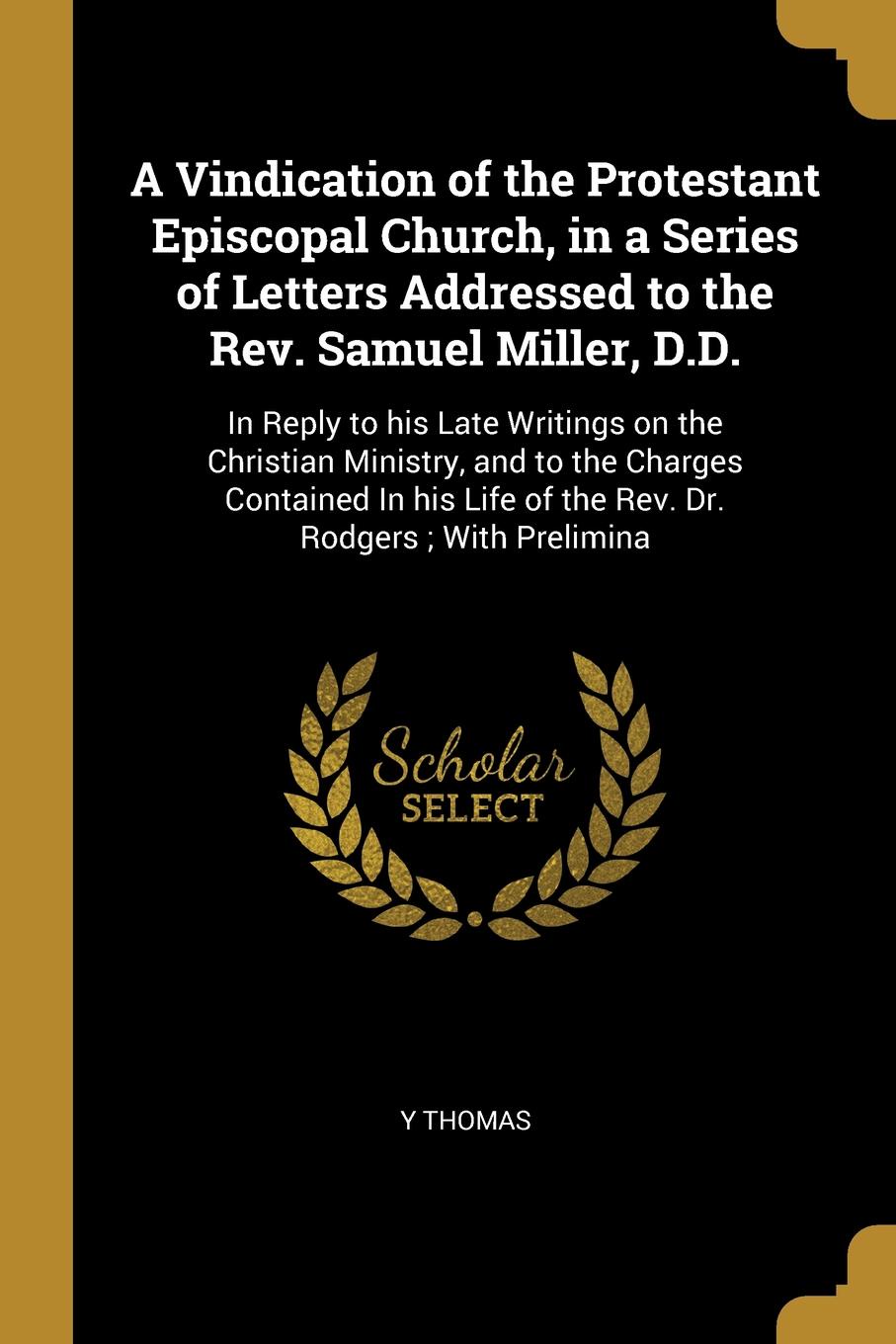 A Vindication of the Protestant Episcopal Church, in a Series of Letters Addressed to the Rev. Samuel Miller, D.D. In Reply to his Late Writings on the Christian Ministry, and to the Charges Contained In his Life of the Rev. Dr. Rodgers ; With Pre...