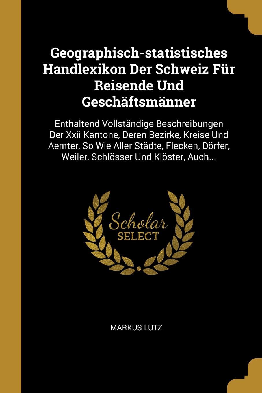 Geographisch-statistisches Handlexikon Der Schweiz Fur Reisende Und Geschaftsmanner. Enthaltend Vollstandige Beschreibungen Der Xxii Kantone, Deren Bezirke, Kreise Und Aemter, So Wie Aller Stadte, Flecken, Dorfer, Weiler, Schlosser Und Kloster, Au...