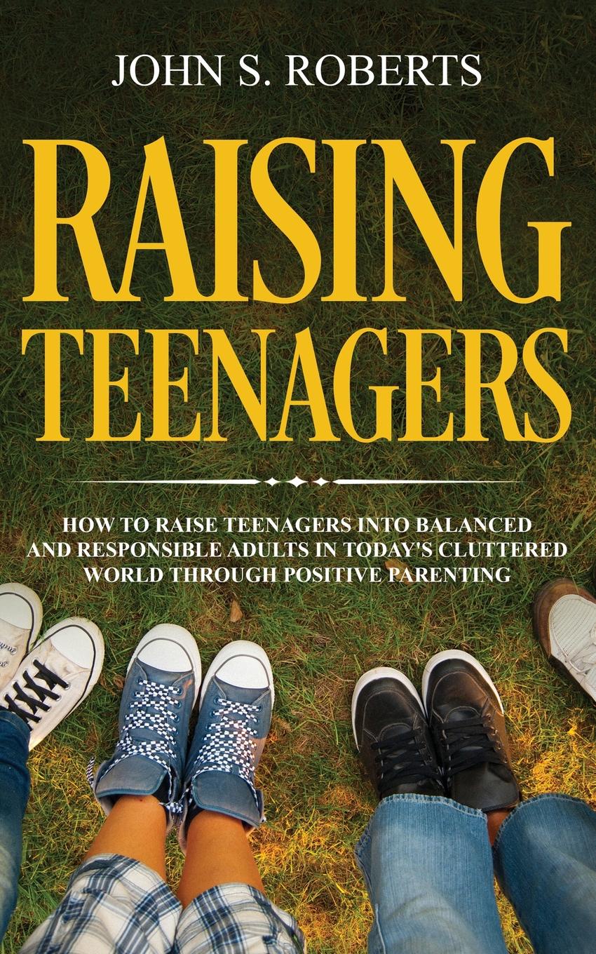 Raising Teenagers. How to Raise Teenagers into Balanced and Responsible Adults in Today`s Cluttered World through Positive Parenting