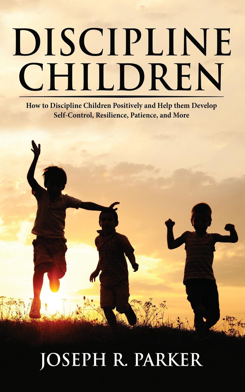 Discipline Children. How to Discipline Children Positively and Help Them Develop Self-Control, Resilience and More