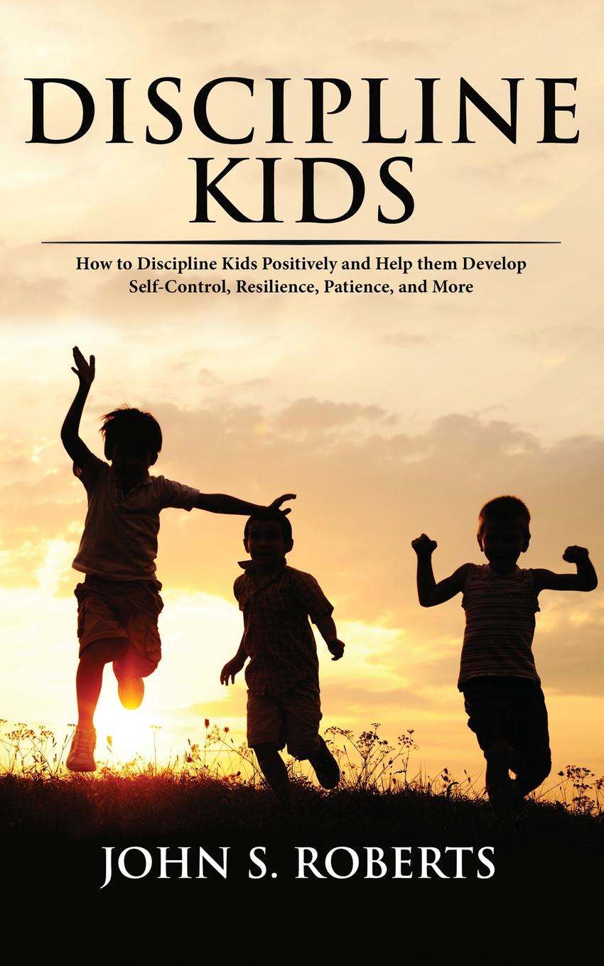 Discipline Kids. How to Discipline Kids Positively and Help them Develop Self-Control, Resilience, Patience, and more