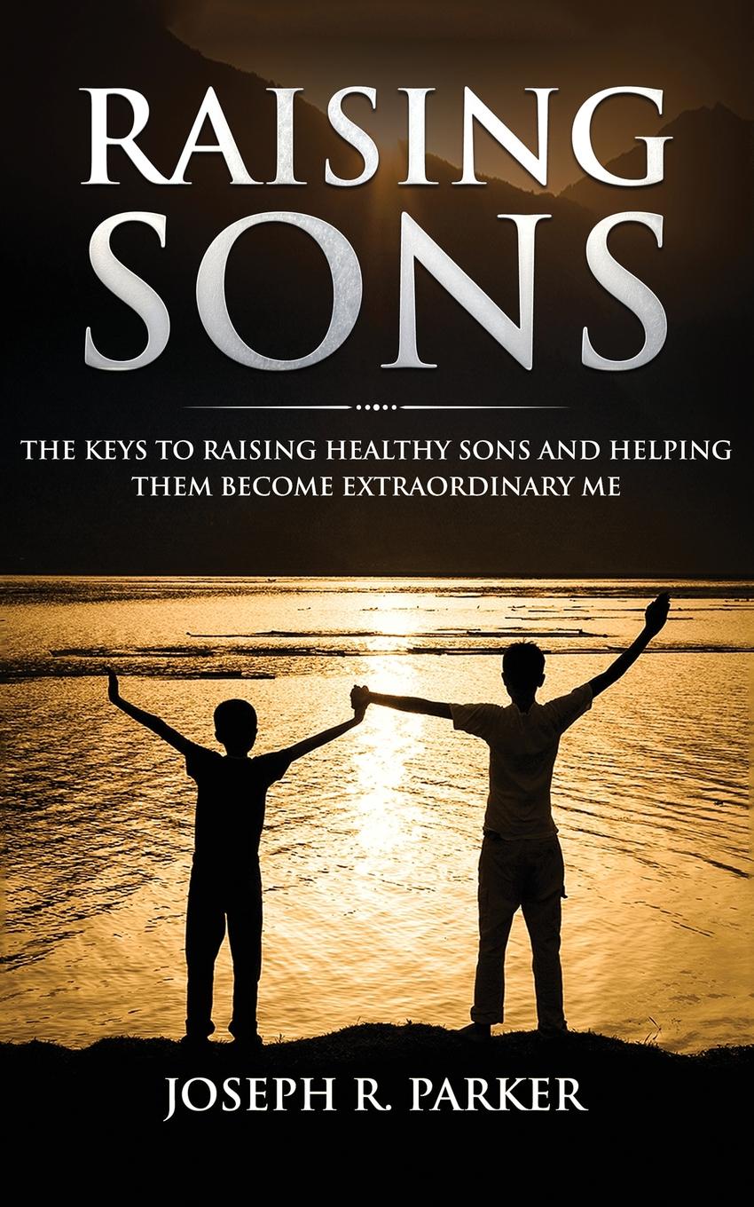 Raising Sons. The Keys to Raising Healthy Sons and Helping them Become Extraordinary Men