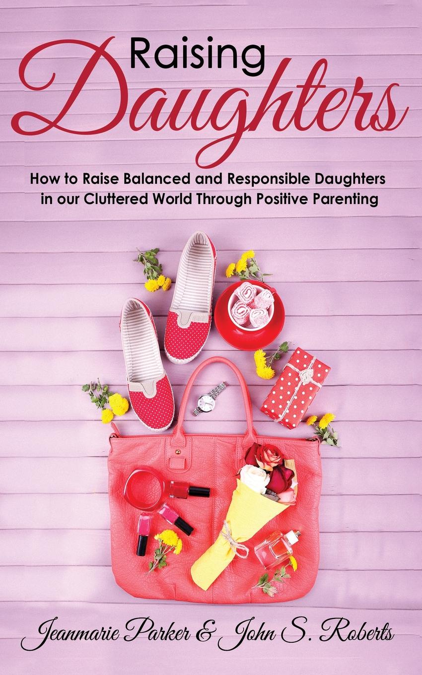 Raising Daughters. How to Raise Balanced and Responsible Daughters in our Cluttered World Through Positive Parenting