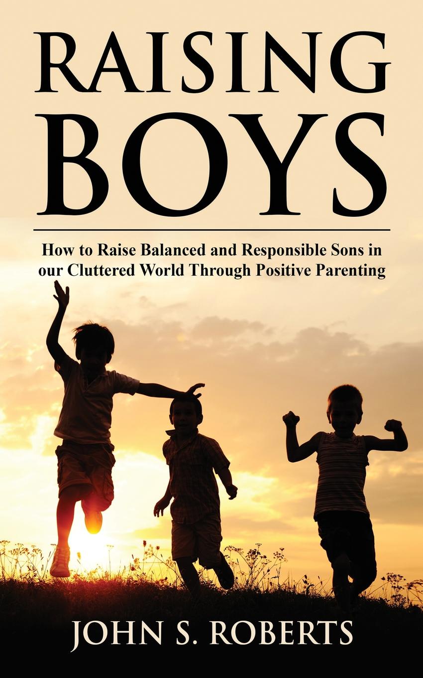 Raising Boys. How to Raise Balanced and Responsible Sons in our Cluttered World Through Positive Parenting