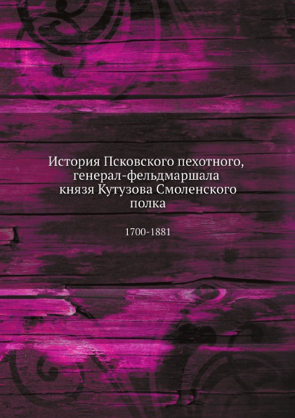 История Псковского пехотного, генерал-фельдмаршала князя Кутузова Смоленского полка. 1700-1881