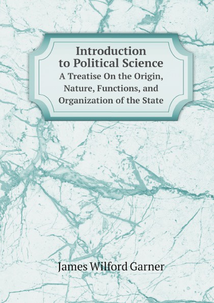 Garner James Wilford Introduction to Political Science. A Treatise On the Origin, Nature, Functions, and Organization of the State Garner James Wilford Introduction to Political Science. A Treatise On the Origin, Nature, Functions, and Organization of the State