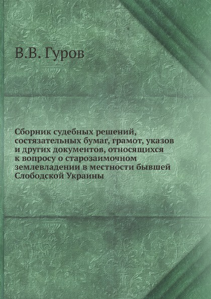 Сборник судебных решений, состязательных бумаг, грамот, указов и других документов, относящихся к вопросу о старозаимочном землевладении в местности бывшей Слободской Украины