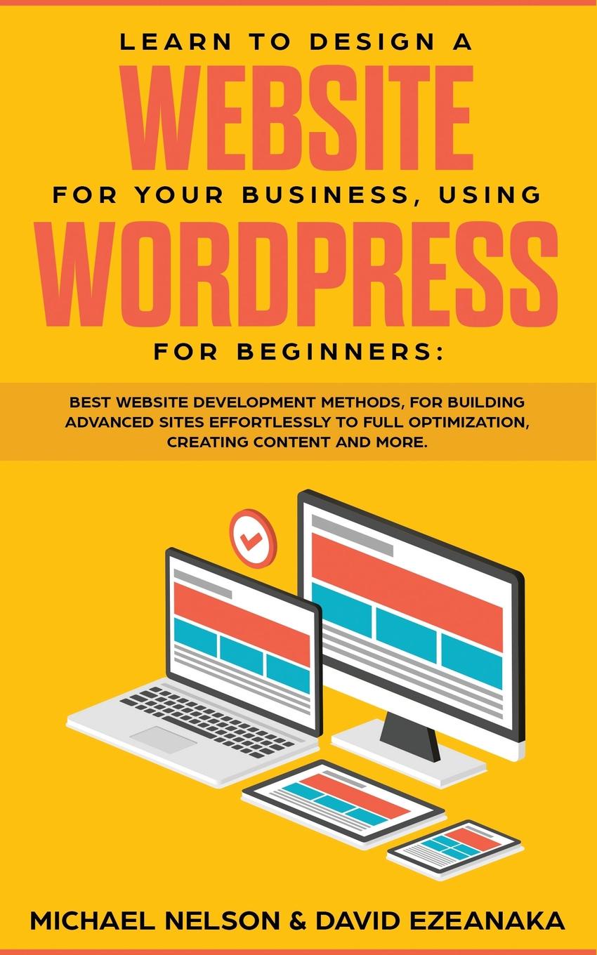 Learn to Design a Website for Your Business, Using WordPress for Beginners. BEST Website Development Methods, for Building Advanced Sites EFFORTLESSLY to Full Optimization, Creating Content and More.