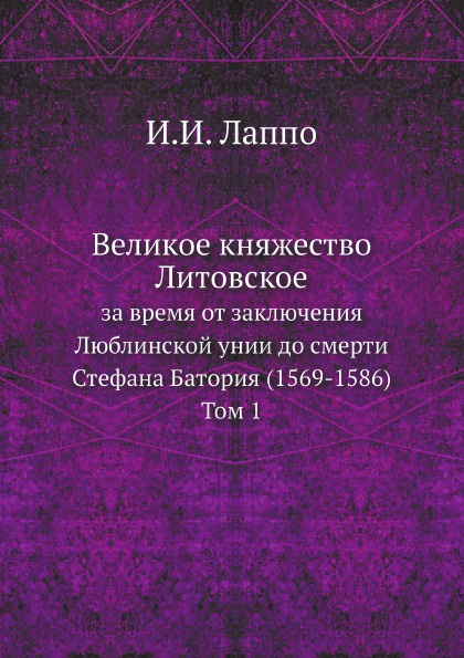 Великое княжество Литовское за время от заключения Люблинской унии до смерти Стефана Батория (1569-1586). Том 1