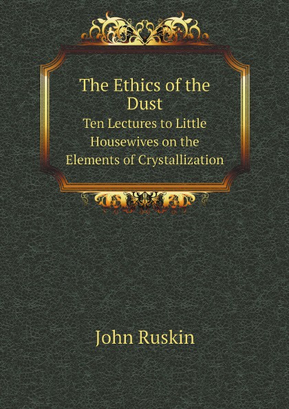John Ruskin The Ethics of the Dust. Ten Lectures to Little Housewives on the Elements of Crystallization John Ruskin The Ethics of the Dust. Ten Lectures to Little Housewives on the Elements of Crystallization
