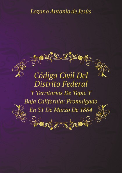 Codigo Civil Del Distrito Federal. Y Territorios De Tepic Y Baja California: Promulgado En 31 De Marzo De 1884