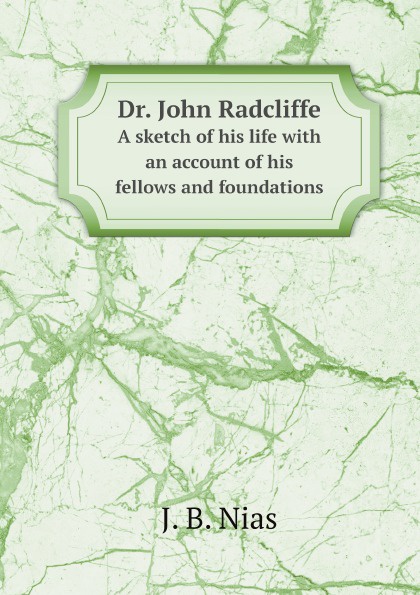 J. B. Nias Dr. John Radcliffe. A sketch of his life with an account of his fellows and foundations j b nias dr john radcliffe a sketch of his life with an account of his fellows and foundations