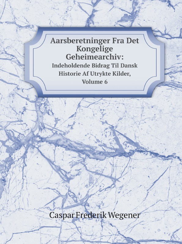 Aarsberetninger Fra Det Kongelige Geheimearchiv:. Indeholdende Bidrag Til Dansk Historie Af Utrykte Kilder, Volume 6