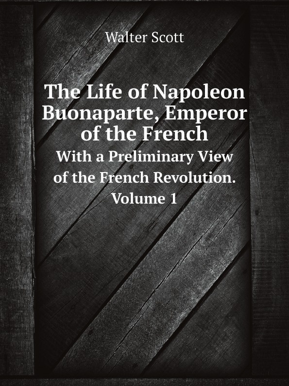 Scott Walter The Life of Napoleon Buonaparte, Emperor of the Frenc. With a Preliminary View of the French Revolution. Volume 1 Scott Walter The Life of Napoleon Buonaparte, Emperor of the Frenc. With a Preliminary View of the French Revolution. Volume 1
