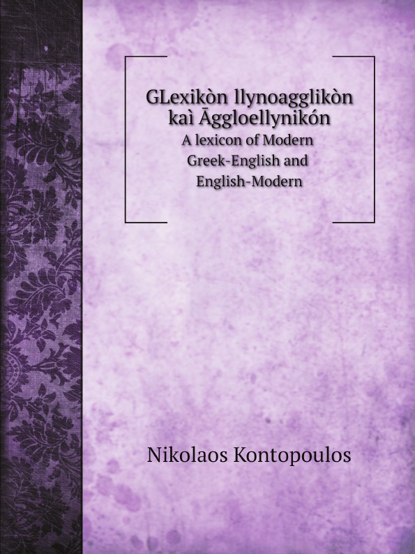Nikolaos Kontopoulos GLexikon Ellynoagglikon kai Aggloellynikon. A lexicon of Modern Greek-English and English-Modern Nikolaos Kontopoulos GLexikon Ellynoagglikon kai Aggloellynikon. A lexicon of Modern Greek-English and English-Modern