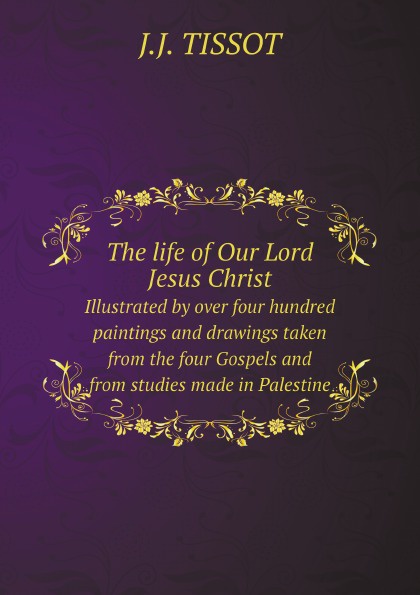 The life of Our Lord Jesus Christ. Illustrated by over four hundred paintings and drawings taken from the four Gospels and from studies made in Palestine