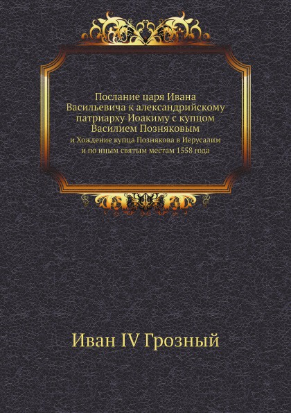 Послание царя Ивана Васильевича к александрийскому патриарху Иоакиму с купцом Василием Позняковым. и Хождение купца Познякова в Иерусалим и по иным святым местам 1558 года