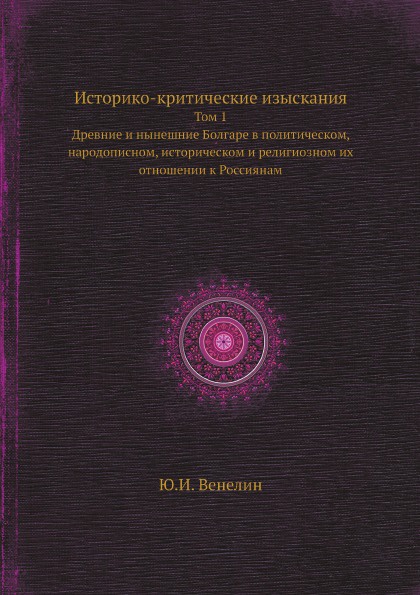 Историко-критические изыскания. Том 1. Древние и нынешние Болгаре в политическом, народописном, историческом и религиозном их отношении к Россиянам