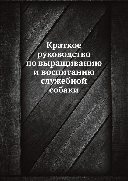 Неизвестный автор Краткое руководство по выращиванию и воспитанию служебной собаки Неизвестный автор Краткое руководство по выращиванию и воспитанию служебной собаки