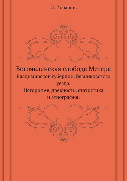 И. Голышов Богоявленская слобода Мстера. Владимирской губернии, Вязниковского уезда.История ее, древности, статистика и этнография