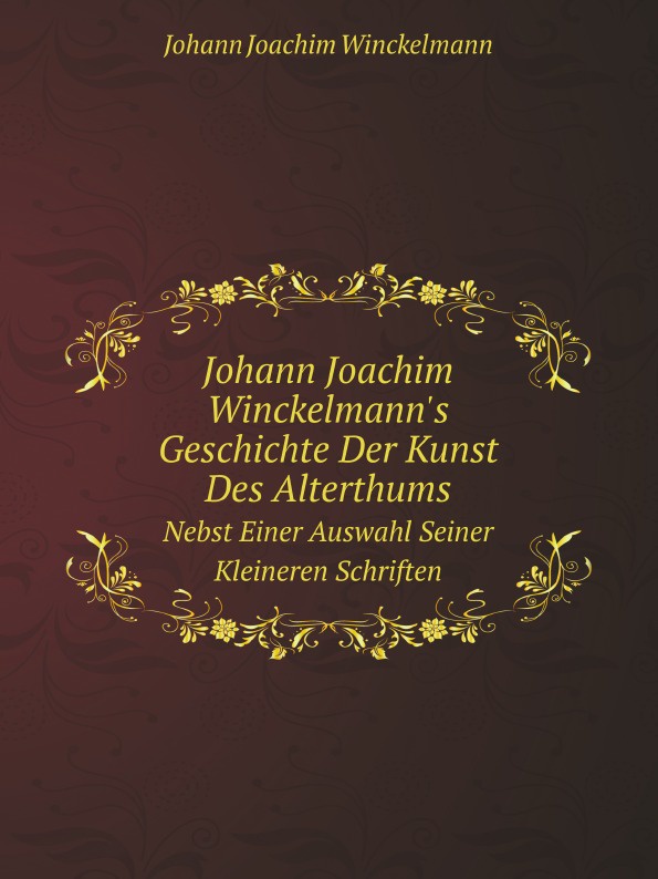 Johann Joachim Winckelmann`s Geschichte Der Kunst Des Alterthums. Nebst Einer Auswahl Seiner Kleineren Schriften