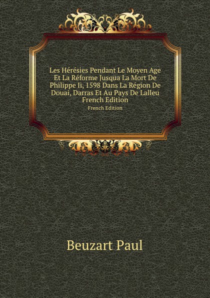 Les Heresies Pendant Le Moyen Age Et La Reforme Jusqua La Mort De Philippe Ii, 1598 Dans La Region De Douai, Darras Et Au Pays De Lalleu. French Edition