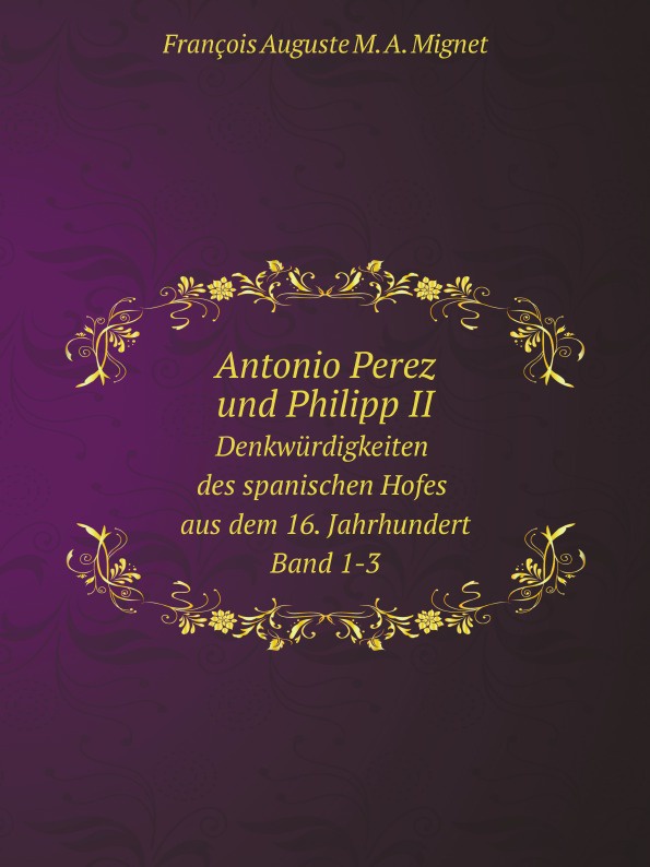 François-Auguste-Marie-Alexis Mignet Antonio Perez und Philipp II. Denkwurdigkeiten des spanischen Hofes aus dem 16. Jahrhundert. Band 1-3 François-Auguste-Marie-Alexis Mignet Antonio Perez und Philipp II. Denkwurdigkeiten des spanischen Hofes aus dem 16. Jahrhundert. Band 1-3