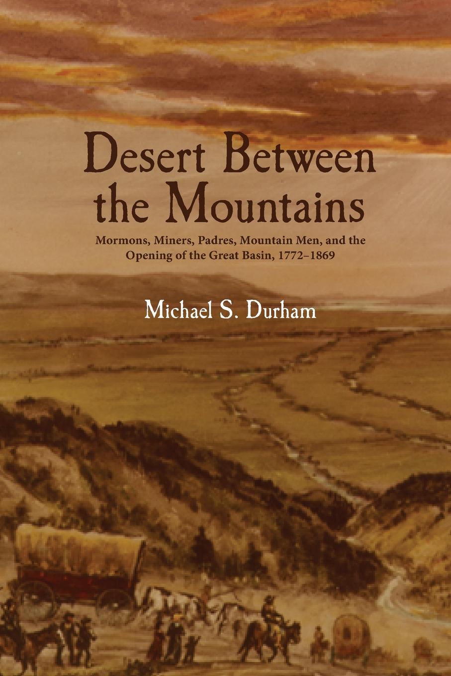 Desert Between the Mountains. Mormons, Miners, Padres, Mountain Men, and the Opening of the Great Basin, 1772-1869