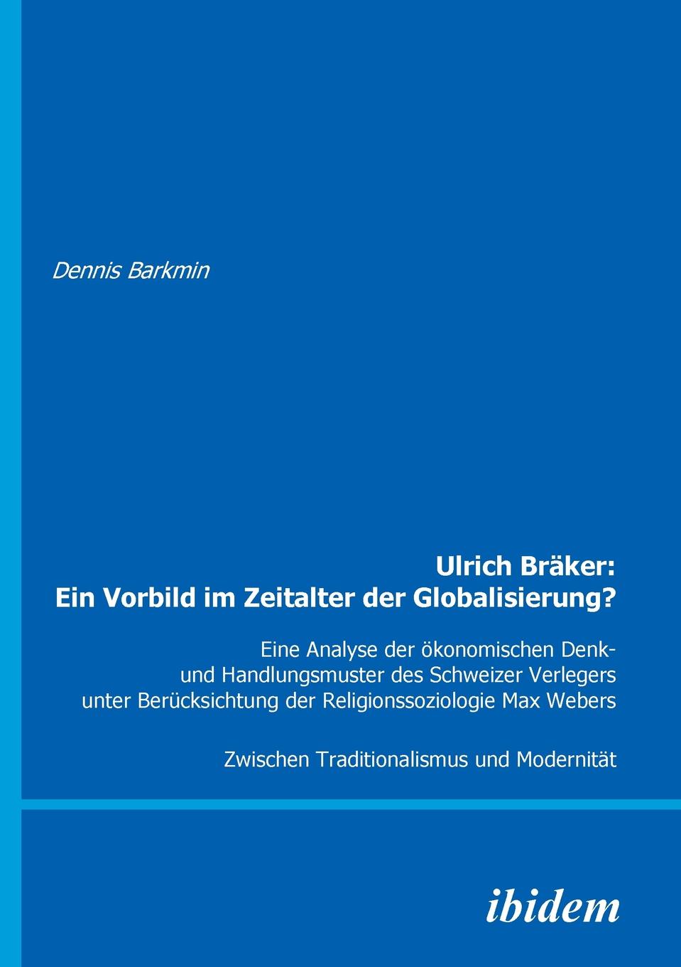 Ulrich Braker. Ein Vorbild im Zeitalter der Globalisierung?. Eine Analyse der okonomischen Denk- und Handlungsmuster des Schweizer Verlegers unter Berucksichtung der Religionssoziologie Max Webers. Zwischen Traditionalismus und Modernitat