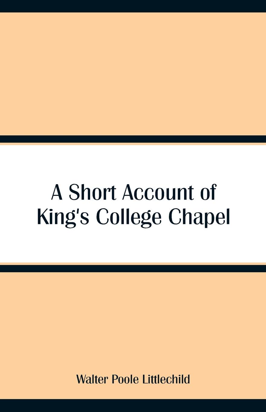 A Short Account of King`s College Chapel. Walter Poole Littlechild A Short Account of King`s College Chapel. Walter Poole Littlechild