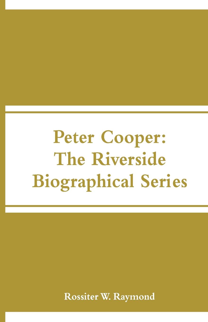 Peter Cooper. The Riverside Biographical Series. Rossiter W. Raymond Peter Cooper. The Riverside Biographical Series. Rossiter W. Raymond