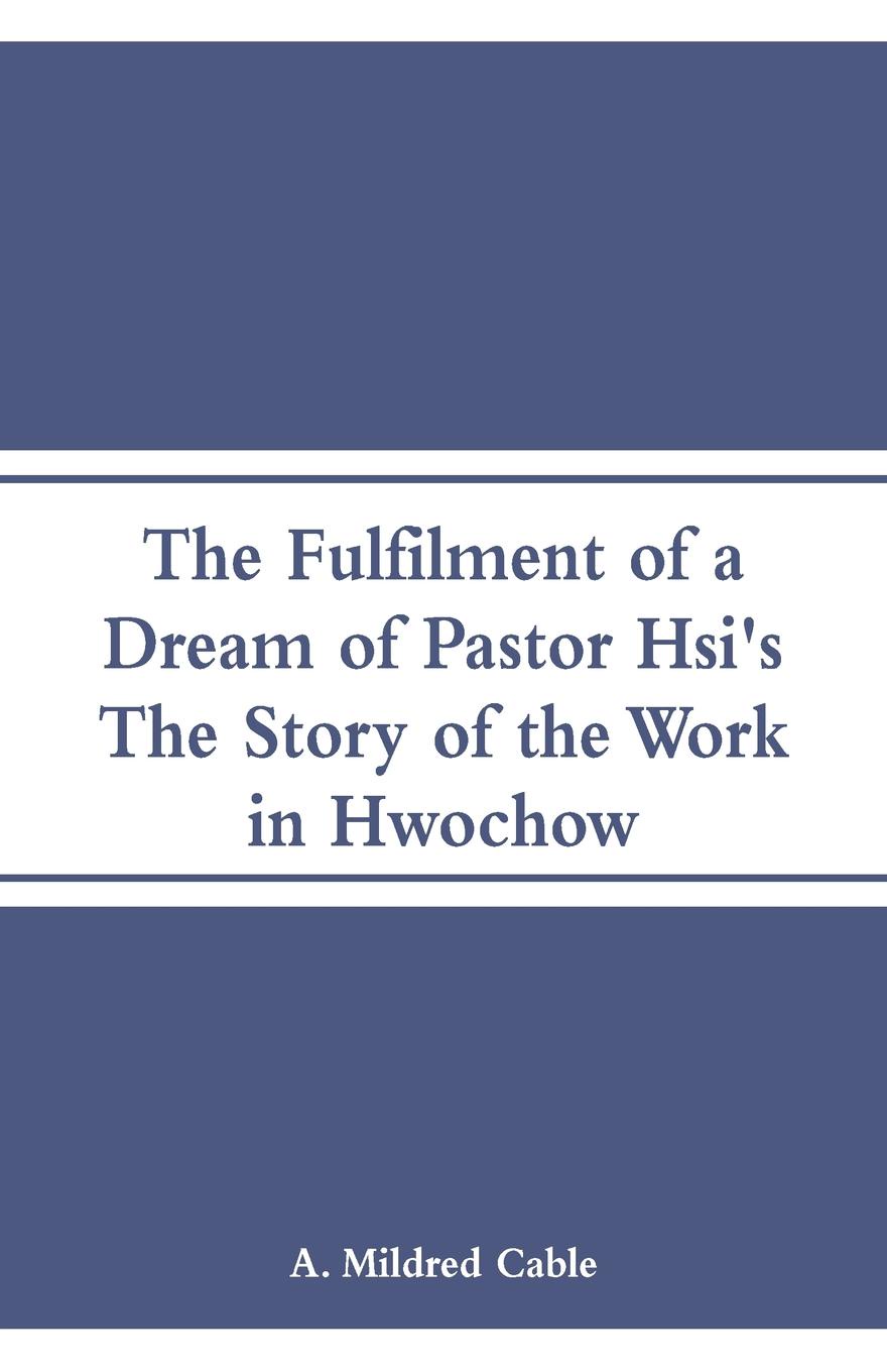 The Fulfilment of a Dream of Pastor Hsi`s. The Story of the Work in Hwochow. A. Mildred Cable The Fulfilment of a Dream of Pastor Hsi`s. The Story of the Work in Hwochow. A. Mildred Cable