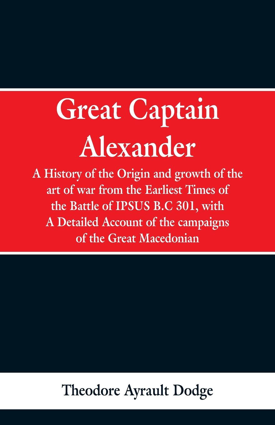 Great Captain Alexander. A History of the Origin and Growth of the Art Of War from the Earliest Times to the Battle of Ipsus, B.C. 301, With a Detailed Account of the Campaigns of the Great Macedonian